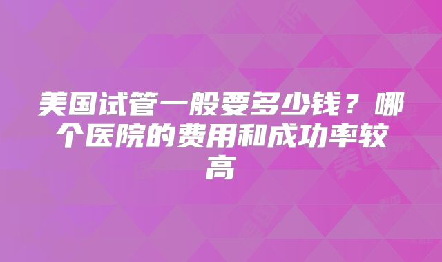 美国试管一般要多少钱？哪个医院的费用和成功率较高