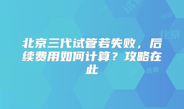 北京三代试管若失败,后续费用如何计算?攻略在此