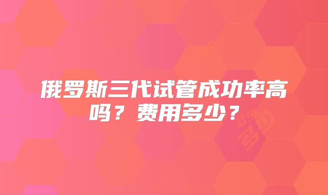 俄罗斯三代试管成功率高吗？费用多少？