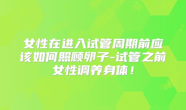 女性在进入试管周期前应该如何照顾卵子-试管之前女性调养身体!