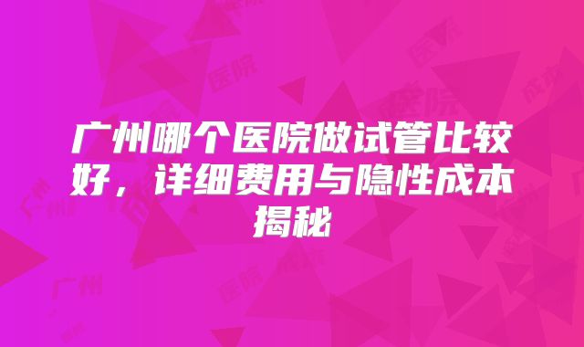 广州哪个医院做试管比较好，详细费用与隐性成本揭秘