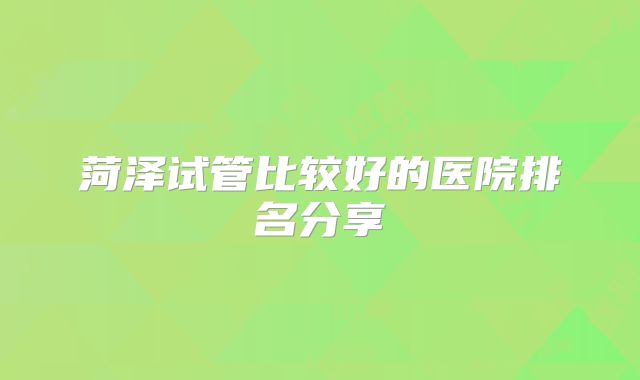 菏泽试管比较好的医院排名分享