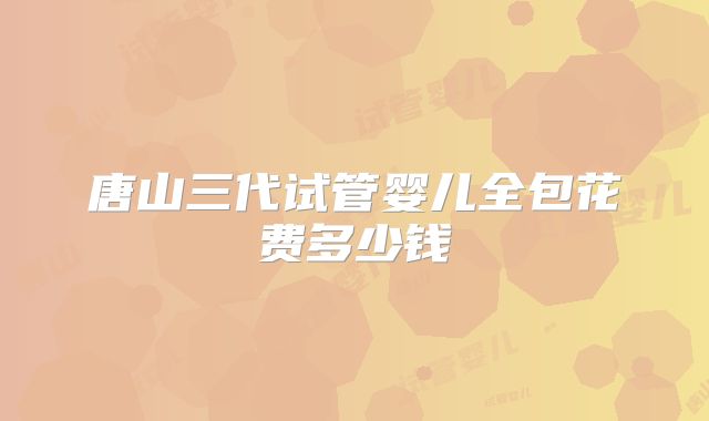 唐山三代试管婴儿全包花费多少钱