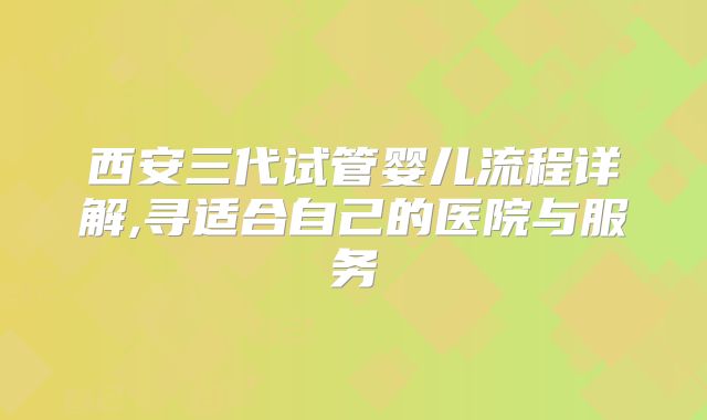 西安三代试管婴儿流程详解,寻适合自己的医院与服务