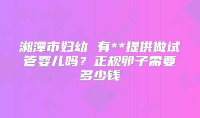 湘潭市妇幼 有**提供做试管婴儿吗？正规卵子需要多少钱
