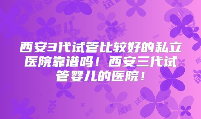 西安3代试管比较好的私立医院靠谱吗！西安三代试管婴儿的医院！