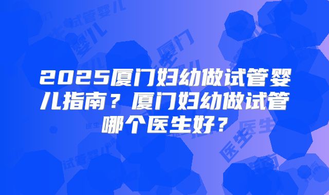 2025厦门妇幼做试管婴儿指南?厦门妇幼做试管哪个医生好?