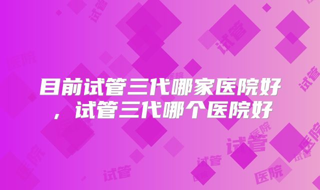 目前试管三代哪家医院好，试管三代哪个医院好