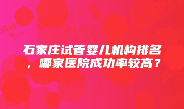 石家庄试管婴儿机构排名,哪家医院成功率较高?