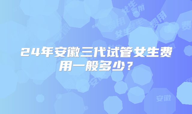 24年安徽三代试管女生费用一般多少？