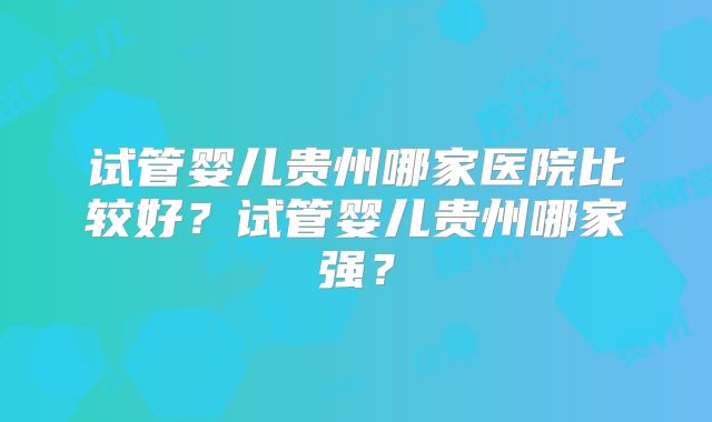 试管婴儿贵州哪家医院比较好？试管婴儿贵州哪家强？