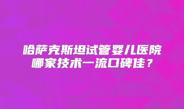 哈萨克斯坦试管婴儿医院哪家技术一流口碑佳？
