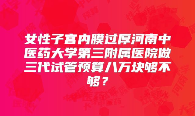女性子宫内膜过厚河南中医药大学第三附属医院做三代试管预算八万块够不够?