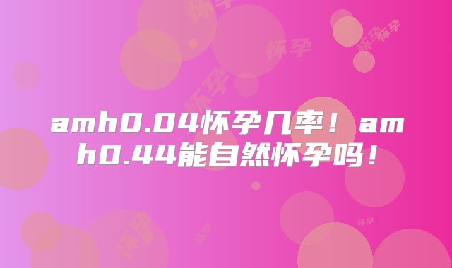 amh0.04怀孕几率!amh0.44能自然怀孕吗!