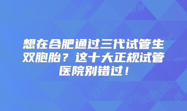 想在合肥通过三代试管生双胞胎?这十大正规试管医院别错过!