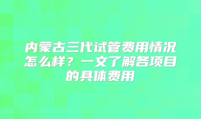 内蒙古三代试管费用情况怎么样？一文了解各项目的具体费用