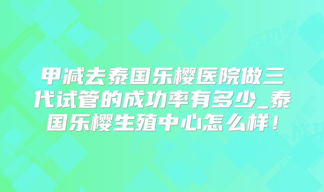 甲减去泰国乐樱医院做三代试管的成功率有多少_泰国乐樱生殖中心怎么样!