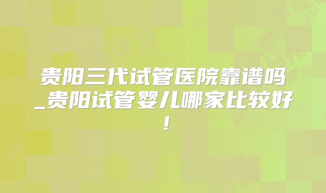 贵阳三代试管医院靠谱吗_贵阳试管婴儿哪家比较好!