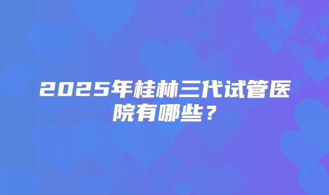 2025年桂林三代试管医院有哪些?