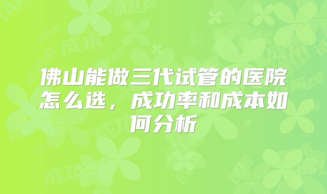 佛山能做三代试管的医院怎么选，成功率和成本如何分析