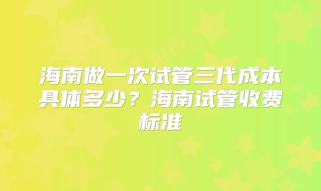 海南做一次试管三代成本具体多少？海南试管收费标准