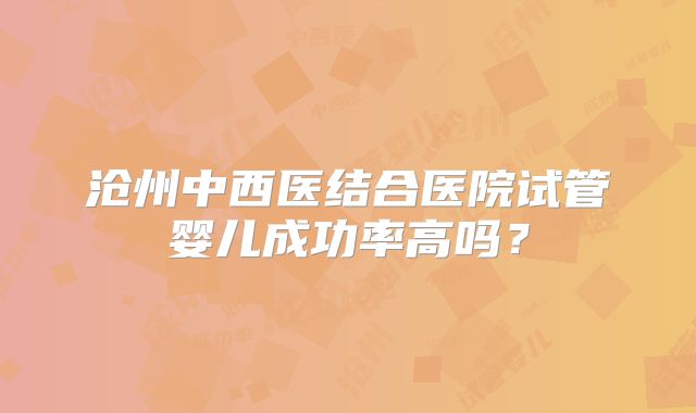 沧州中西医结合医院试管婴儿成功率高吗?