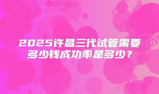 2025许昌三代试管需要多少钱成功率是多少？