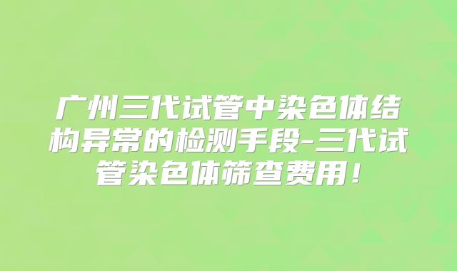 广州三代试管中染色体结构异常的检测手段-三代试管染色体筛查费用!