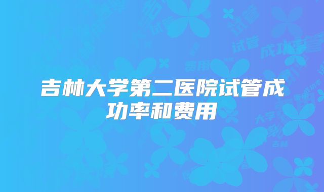 吉林大学第二医院试管成功率和费用
