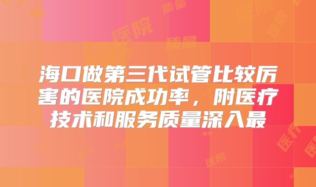 海口做第三代试管比较厉害的医院成功率,附医疗技术和服务质量深入最