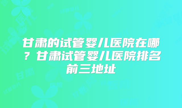 甘肃的试管婴儿医院在哪？甘肃试管婴儿医院排名前三地址