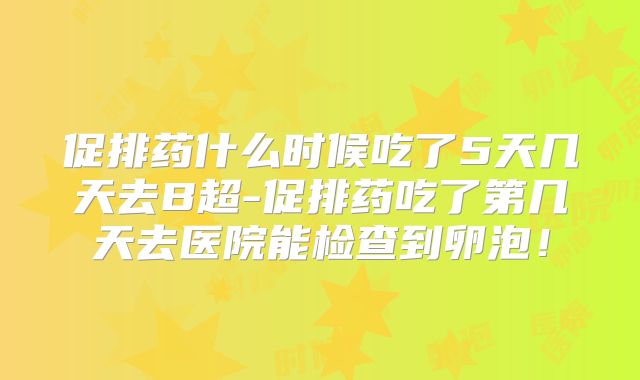 促排药什么时候吃了5天几天去B超-促排药吃了第几天去医院能检查到卵泡！