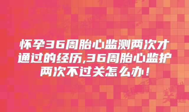 怀孕36周胎心监测两次才通过的经历,36周胎心监护两次不过关怎么办！