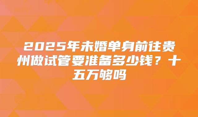 2025年未婚单身前往贵州做试管要准备多少钱?十五万够吗