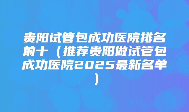贵阳试管包成功医院排名前十（推荐贵阳做试管包成功医院2025最新名单）