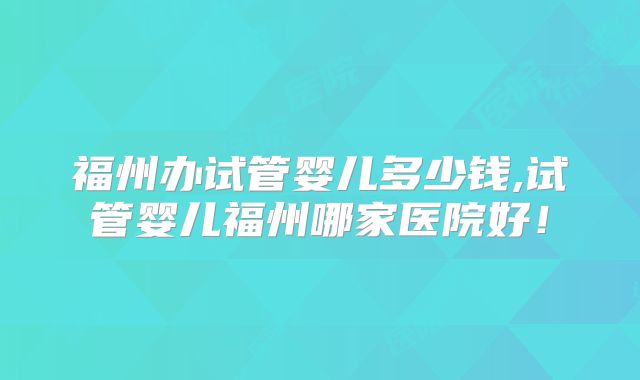 福州办试管婴儿多少钱,试管婴儿福州哪家医院好!