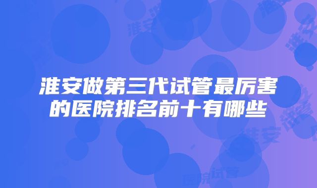 淮安做第三代试管最厉害的医院排名前十有哪些