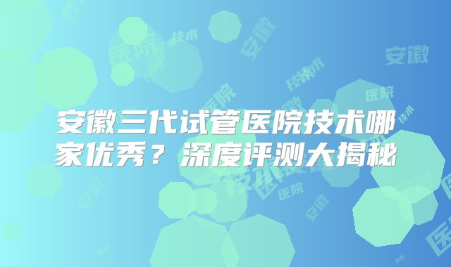 安徽三代试管医院技术哪家优秀？深度评测大揭秘