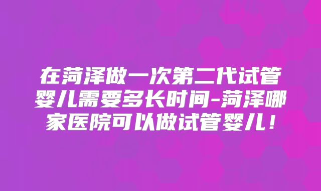 在菏泽做一次第二代试管婴儿需要多长时间-菏泽哪家医院可以做试管婴儿!