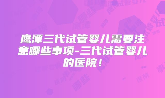 鹰潭三代试管婴儿需要注意哪些事项-三代试管婴儿的医院!