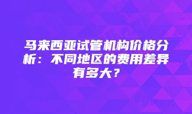 马来西亚试管机构价格分析:不同地区的费用差异有多大?