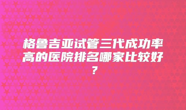 格鲁吉亚试管三代成功率高的医院排名哪家比较好？