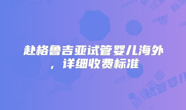 赴格鲁吉亚试管婴儿海外,详细收费标准