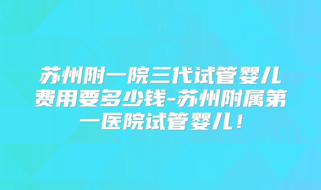 苏州附一院三代试管婴儿费用要多少钱-苏州附属第一医院试管婴儿！