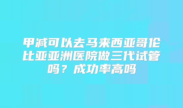 甲减可以去马来西亚哥伦比亚亚洲医院做三代试管吗？成功率高吗