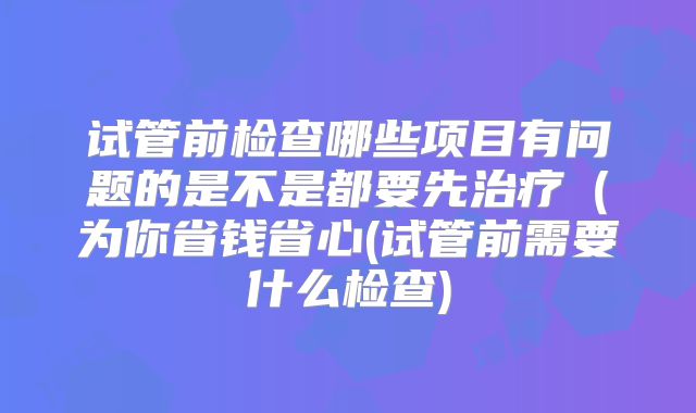 试管前检查哪些项目有问题的是不是都要先治疗(为你省钱省心(试管前需要什么检查)