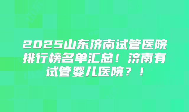 2025山东济南试管医院排行榜名单汇总！济南有试管婴儿医院？！