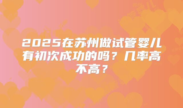 2025在苏州做试管婴儿有初次成功的吗？几率高不高？