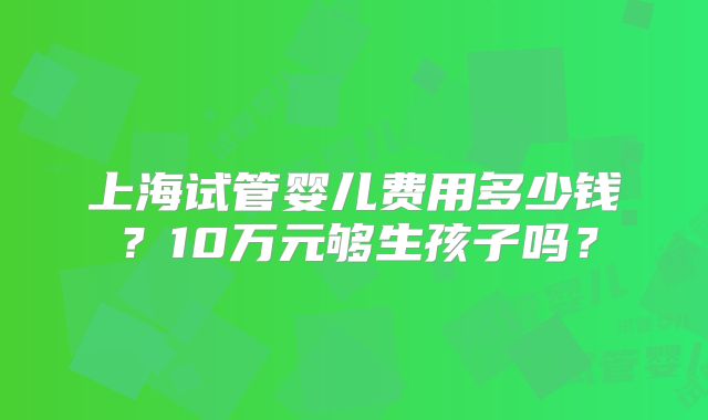 上海试管婴儿费用多少钱?10万元够生孩子吗?