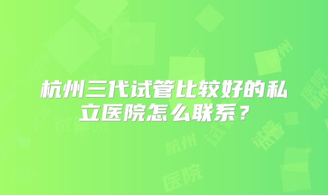杭州三代试管比较好的私立医院怎么联系？